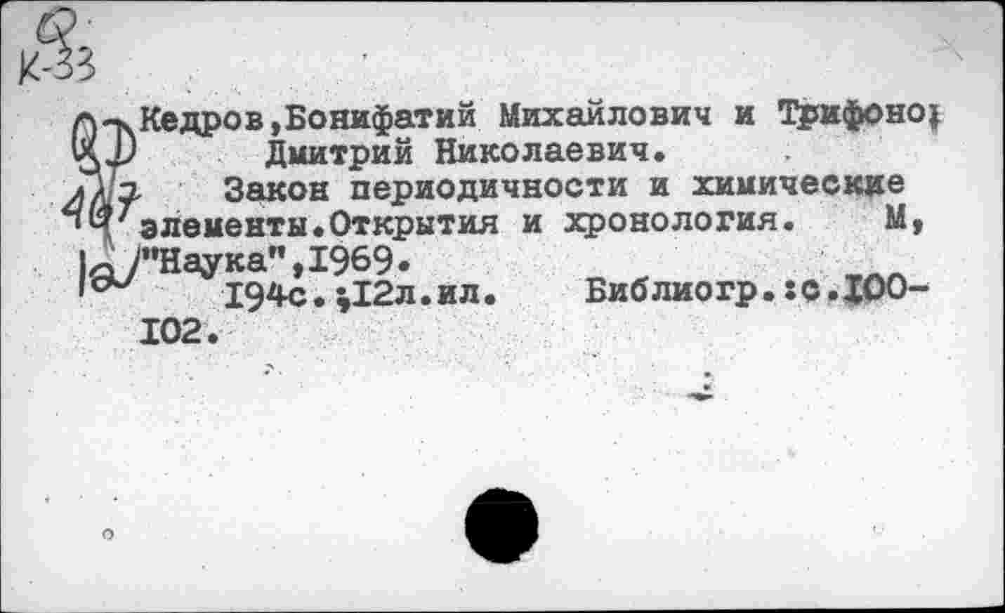 ﻿П-|>.Кедров,Бонифатий Михайлович и Трифонов Дмитрий Николаевич.
л/'э, Закон периодичности и химические
»4'элементы.Открытия и хронология. М, 1д?’Наука",1969.
'сМ 194с.;12л.ил. Библиогр.гс.ДОО-102.
О